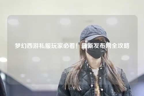 夢幻西游私服玩家必看！最新發(fā)布網(wǎng)全攻略